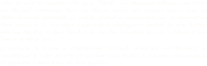 Situé au nord du cimetière d’Arlington, l’USMC War Monument (Mémorial du Corps des Marines) commémore tous les Marines morts aux combats depuis 1775. La statue de bronze représente six soldats plantant le drapeau américain  au somment du Mont Suribachi. La sculpture s’inspire de la photographie lauréate du prix Pulitzer «Raising the flag on Iwo Jima» prise, par Joe Rosenthal, lors de la bataille d’Iwo Jima le 23 février 1945.
A proximité se trouve le «Netherlands Carillon» offert par les Pays-Bas, en remerciement de l’aide apportée par les Américains pendant la seconde guerre mondiale. Il symbolise l’amitié entre les deux peuples.