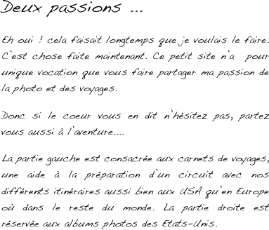 Deux passions ... 

Eh oui ! cela faisait longtemps que je voulais le faire. C’est chose faite maintenant. Ce petit site n’a  pour unique vocation que vous faire partager ma passion de la photo et des voyages. 

Donc si le coeur vous en dit n’hésitez pas, partez vous aussi à l’aventure....

La partie gauche est consacrée aux carnets de voyages, une aide à la préparation d’un circuit avec nos différents itinéraires aussi bien aux USA qu’en Europe où dans le reste du monde. La partie droite est réservée aux albums photos des Etats-Unis.