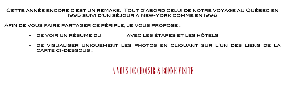 
Cette année encore c’est un remake.  Tout d’abord celui de notre voyage au Québec en 1995 suivi d’un séjour a New-York comme en 1996

Afin de vous faire partager ce périple, je vous propose :

de voir un résume du voyage avec les étapes et les hôtels

de visualiser uniquement les photos en cliquant sur l’un des liens de la carte ci-dessous : 
          

              A vous de choisir & BONNE VISITE