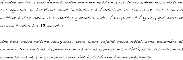 A notre arrivée à Los Angeles, notre première mission a été de récupérer notre voiture. Les agences de locations sont implantées à l’extérieur de l’aéroport. Les loueurs mettent à disposition des navettes gratuites, entre l’aéroport et l’agence, qui passent environ toutes les 10 minutes.

Une fois notre voiture récupérée, nous avons rejoint notre hôtel, sans encombre et ce pour deux raisons, la première nous avions apporté notre GPS, et la seconde, nous connaissions déjà le coin pour avoir fait la Californie l’année précédente.

