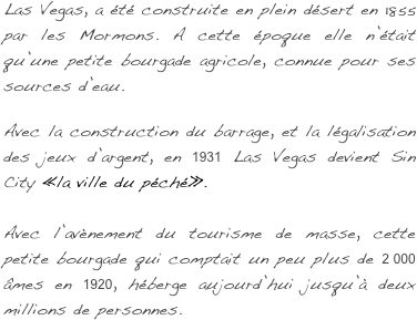  Las Vegas, a été construite en plein désert en 1855 par les Mormons. A cette époque elle n’était qu’une petite bourgade agricole, connue pour ses sources d’eau. 

Avec la construction du barrage, et la légalisation des jeux d’argent, en 1931 Las Vegas devient Sin City « la ville du péché ».   
 
Avec l’avènement du tourisme de masse, cette petite bourgade qui comptait un peu plus de 2 000 âmes en 1920, héberge aujourd’hui jusqu’à deux millions de personnes.