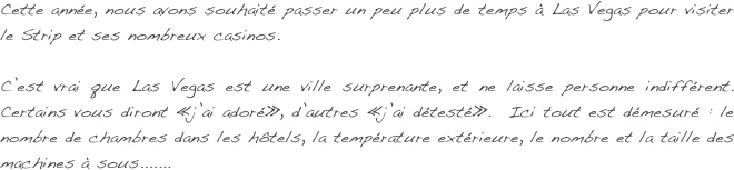 Cette année, nous avons souhaité  passer un peu plus de temps à Las Vegas pour visiter le Strip et ses nombreux casinos.

C’est vrai que Las Vegas est une ville surprenante, et ne laisse personne indifférent. Certains vous diront «j’ai adoré», d’autres «j’ai détesté».  Ici tout est démesuré : le nombre de chambres dans les hôtels, la température extérieure, le nombre et la taille des machines à sous.......