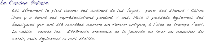 Le Caesar Palace
Est sûrement le plus connu des casinos de las Vegas,  pour ses shows : Céline Dion y a donné des représentations pendant 5 ans. Mais il possède également des boutiques qui ont été recréées comme un forum antique, à l’aide de trompe l’oeil.  La voûte  recrée les  différents moments de la journée du lever au coucher du soleil, mais également la nuit étoilée.