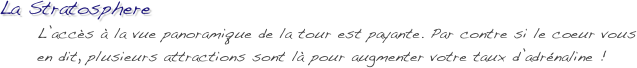 La Stratosphere
      L’accès à la vue panoramique de la tour est payante. Par contre si le coeur vous 
      en dit, plusieurs attractions sont là pour augmenter votre taux d’adrénaline !