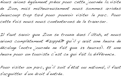 Nous avions également prévu pour cette journée la visite de Zion, mais malheureusement nous sommes arrivées beaucoup trop tard pour pouvoir visiter le parc. Pour cette fois nous nous contenterons de le traverser.

Il faut savoir que Zion se trouve dans l’Utah, et nous avions complètement «zappé» qu’il y avait une heure de décalage (notre journée ne fait que 23 heures). Et une heure pour un touriste c’est ce qui fait la différence.

Pour visiter un parc, qu’il soit d’état ou national, il faut s'acquitter d’un droit d’entrée.