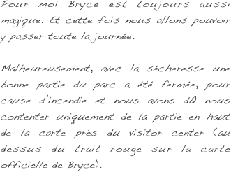 Pour moi Bryce est toujours aussi magique. Et cette fois nous allons pouvoir y passer toute la journée.

Malheureusement, avec la sécheresse une bonne partie du parc a été fermée, pour cause d’incendie et nous avons dû nous contenter uniquement de la partie en haut de la carte près du visitor center (au dessus du trait rouge sur la carte officielle de Bryce).