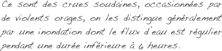 Ce sont des crues soudaines, occasionnées par de violents orages, on les distingue généralement par une inondation dont le flux d’eau est régulier pendant une durée inférieure à 6 heures.