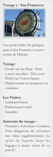 Voyage 1 - San Francisco
￼

Une petite halte de quelques jours à San Francisco à notre retour de Hawaii.

Voyage
Escale sur un Maui - Paris
4 jours sur place - Eté 2006
Hôtel sur Union Square
Déplacement en transport en commun.

Les Visites
Lombard Street
Fishermann’s warf
Sausalito

Souvenir du voyage :
Tentative d’attentat à Londres, d’où obligation de retrouver une valise supplémentaire. Le «plus de liquide dans les bagages à main» vient de ce jour là ! 