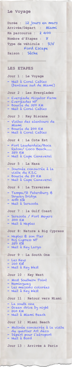 Le Voyage

Durée :  12 jours en marsArrivée/Départ  :  MiamiKm parcourus :  2 400Nombre d’Etapes :  8Type de véhicule :  SUV
          Ford Escape Saison :  Sèche
￼

LES ETAPES
Jour 1 : Le Voyage
Nuit à Coral Cables 
(banlieue sud de Miami)

Jour 2 : Les Everglades
Everglade Aligator Farm
Everglades NP
Boucle de 350 KM 
Nuit à Coral Cables

Jour 3 : Key Biscane
Visites des alentours de Miami
Boucle de 200 KM 
Nuit à Coral Cables

Jour 4 : La Cote Est
Fort Lauderdale/Boca Raton/ Coco Beach.....
350 KM 
Nuit à Cape Canaveral

Jour 5 : La Nasa
Journée consacrée à la visite du K.S.C
Boucle de 50 KM
Nuit à Cape Canaveral

Jour 6 : La Traversée
Tampa/St Petersburg & Skyway bridge
400 KM 
Nuit à Sarasota

Jour 7 : la Gulf Coast
Sarasota / Fort Meyers 
300 KM 
Nuit à Naples

Jour 8: Nature & Big Cypress
Naples & son Pier
Big Cypress NP
350 KM 
Nuit à Key Largo

Jour 9 : La South One
Les Keys
160 KM 
Nuit à Key West

Jour 10 : Key West
Most Southern Point
Hemingway
Les maisons colorées
Nuit à Key West 

Jour 11 : Retour vers Miami
La south one
Ocean drive by night
260 KM 
Nuit à Miami Beach

Jour 12 : Miami Beach
Matinée consacrée à la visite du quartier Art déco
Départ pour l’aéroport
Nuit à Bord

Jour 13 : Arrivée à Paris
